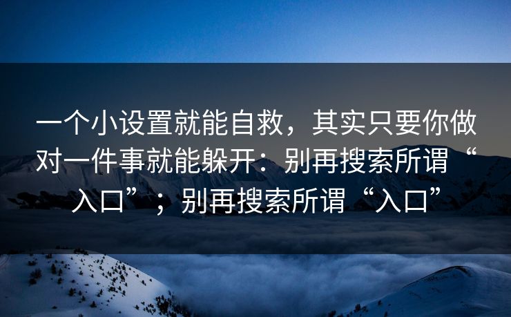 一个小设置就能自救,其实只要你做对一件事就能躲开:别再搜索所谓“入口”;别再搜索所谓“入口” 一个小设置就能自救,其实只要你做对一件事就能躲开:别再搜索所谓“入口”;别再搜索所谓“入口”