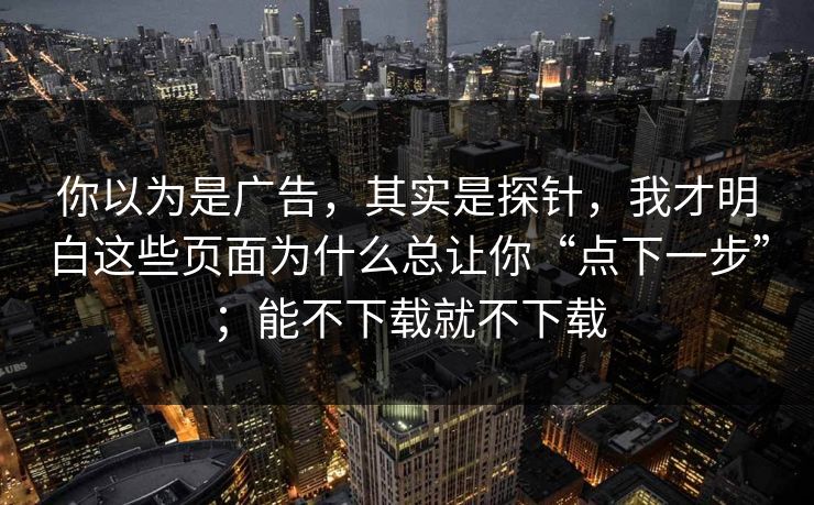 你以为是广告,其实是探针,我才明白这些页面为什么总让你“点下一步”;能不下载就不下载 你以为是广告,其实是探针,我才明白这些页面为什么总让你“点下一步”;能不下载就不下载