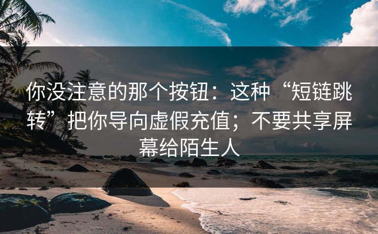 你没注意的那个按钮：这种“短链跳转”把你导向虚假充值；不要共享屏幕给陌生人