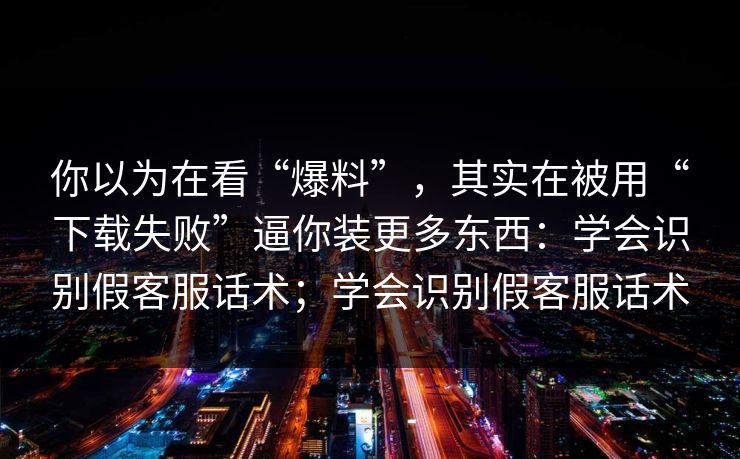 你以为在看“爆料”,其实在被用“下载失败”逼你装更多东西:学会识别假客服话术;学会识别假客服话术 你以为在看“爆料”,其实在被用“下载失败”逼你装更多东西:学会识别假客服话术;学会识别假客服话术