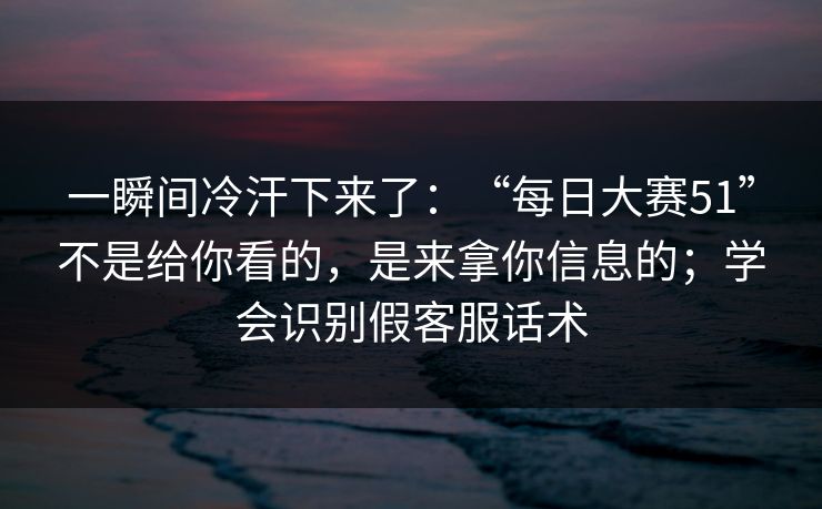 一瞬间冷汗下来了：“每日大赛51”不是给你看的，是来拿你信息的；学会识别假客服话术