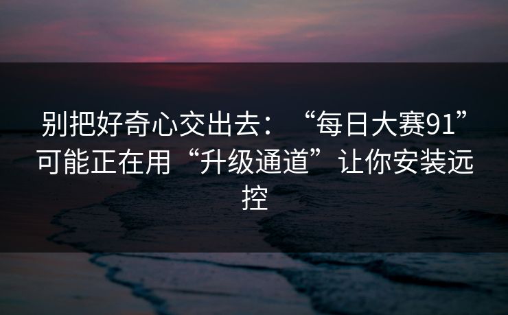 别把好奇心交出去:“每日大赛91”可能正在用“升级通道”让你安装远控 别把好奇心交出去:“每日大赛91”可能正在用“升级通道”让你安装远控