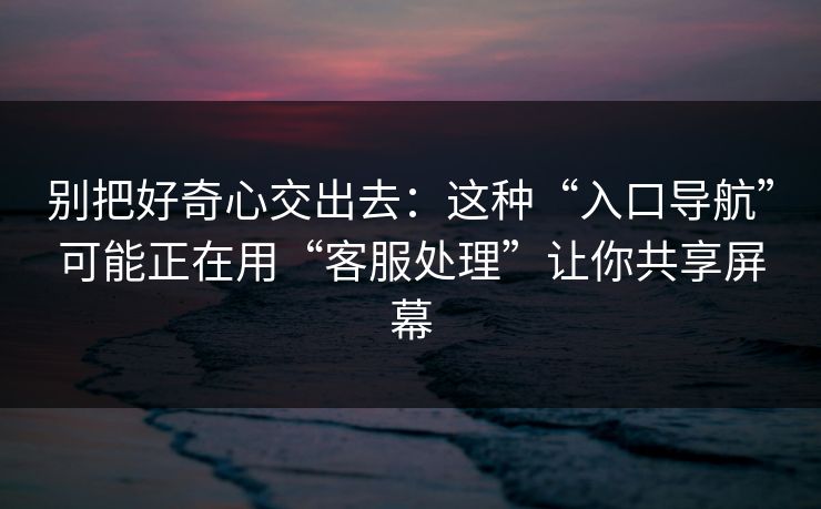 别把好奇心交出去:这种“入口导航”可能正在用“客服处理”让你共享屏幕 别把好奇心交出去:这种“入口导航”可能正在用“客服处理”让你共享屏幕