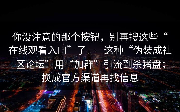 你没注意的那个按钮,别再搜这些“在线观看入口”了——这种“伪装成社区论坛”用“加群”引流到杀猪盘;换成官方渠道再找信息 你没注意的那个按钮,别再搜这些“在线观看入口”了——这种“伪装成社区论坛”用“加群”引流到杀猪盘;换成官方渠道再找信息