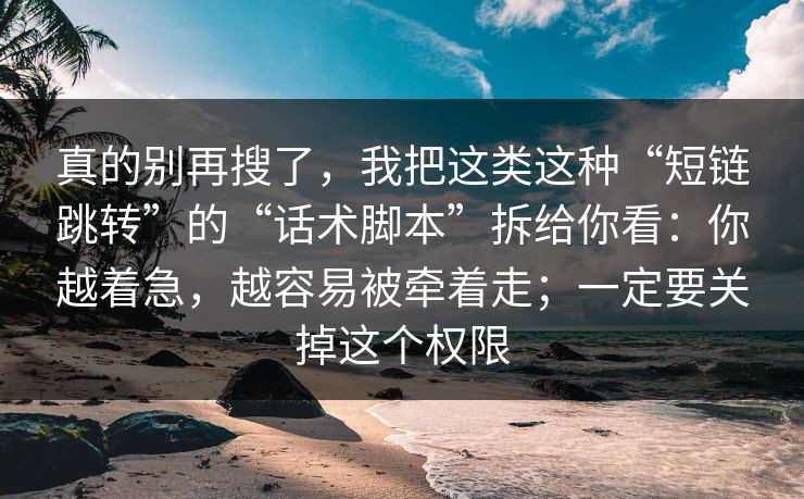 真的别再搜了,我把这类这种“短链跳转”的“话术脚本”拆给你看:你越着急,越容易被牵着走;一定要关掉这个权限 真的别再搜了,我把这类这种“短链跳转”的“话术脚本”拆给你看:你越着急,越容易被牵着走;一定要关掉这个权限