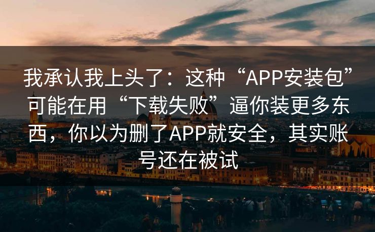 我承认我上头了:这种“APP安装包”可能在用“下载失败”逼你装更多东西,你以为删了APP就安全,其实账号还在被试 我承认我上头了:这种“APP安装包”可能在用“下载失败”逼你装更多东西,你以为删了APP就安全,其实账号还在被试