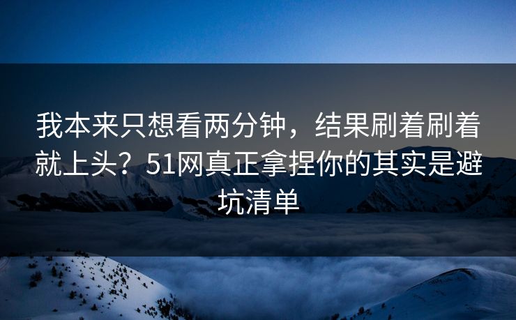 我本来只想看两分钟，结果刷着刷着就上头？51网真正拿捏你的其实是避坑清单