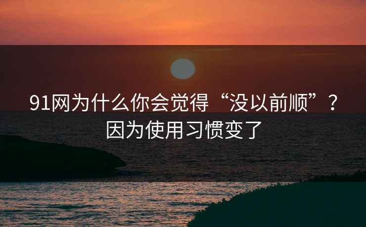 91网为什么你会觉得“没以前顺”？因为使用习惯变了