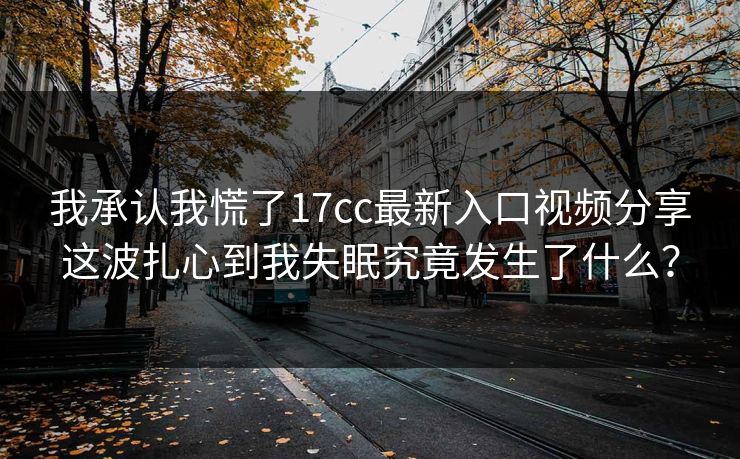 我承认我慌了17cc最新入口视频分享这波扎心到我失眠究竟发生了什么？