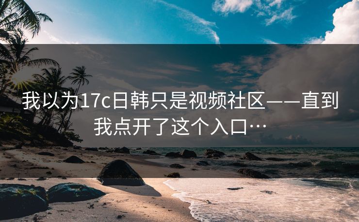 我以为17c日韩只是视频社区——直到我点开了这个入口…