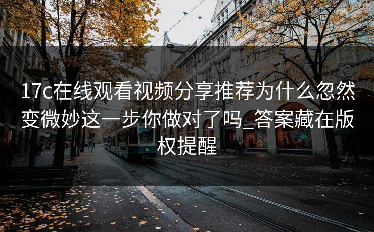 17c在线观看视频分享推荐为什么忽然变微妙这一步你做对了吗_答案藏在版权提醒 17c在线观看视频分享推荐为什么忽然变微妙这一步你做对了吗_答案藏在版权提醒